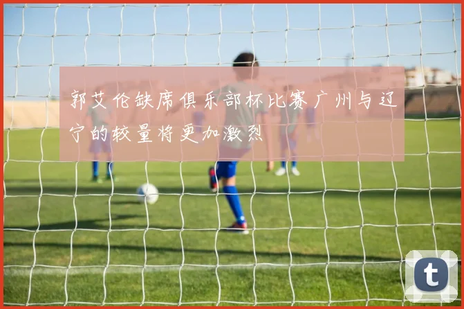 郭艾伦缺席俱乐部杯比赛广州与辽宁的较量将更加激烈