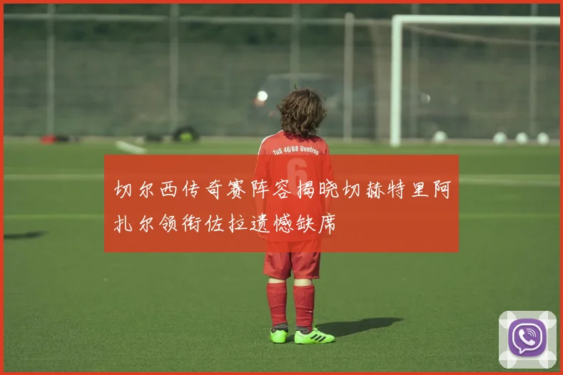 切尔西传奇赛阵容揭晓切赫特里阿扎尔领衔佐拉遗憾缺席