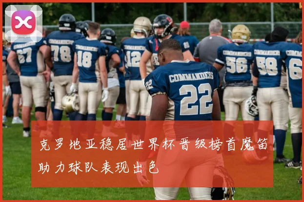 克罗地亚稳居世界杯晋级榜首魔笛助力球队表现出色