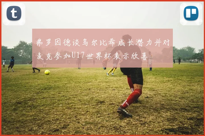 弗罗因德谈乌尔比希成长潜力并对麦克参加U17世界杯表示欣喜