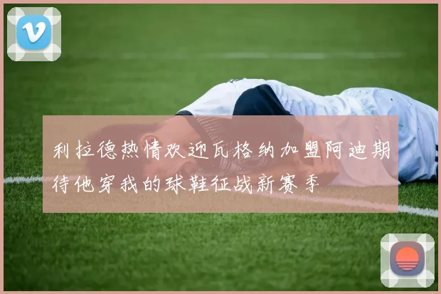 利拉德热情欢迎瓦格纳加盟阿迪期待他穿我的球鞋征战新赛季
