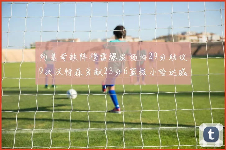 约基奇缺阵穆雷爆发场均29分助攻9次沃特森贡献23分6篮板小哈达威也有17分表现出色