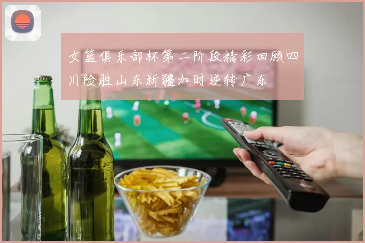 女篮俱乐部杯第二阶段精彩回顾四川险胜山东新疆加时逆转广东