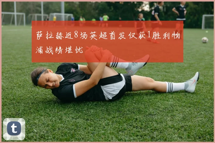 萨拉赫近8场英超首发仅获1胜利物浦战绩堪忧