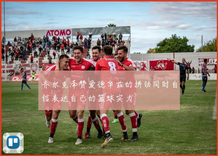 齐尔克泽赞爱德华兹的拼劲同时自信表达自己的篮球实力