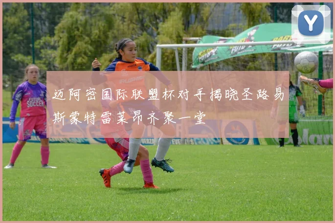 迈阿密国际联盟杯对手揭晓圣路易斯蒙特雷莱昂齐聚一堂