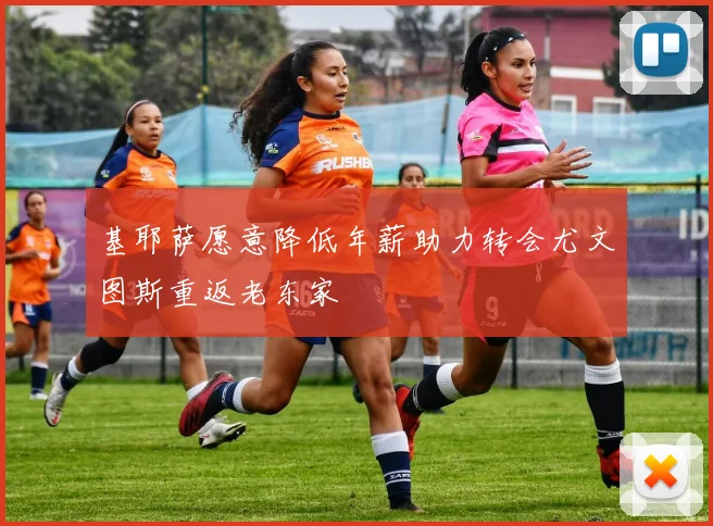 基耶萨愿意降低年薪助力转会尤文图斯重返老东家