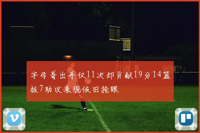 字母哥出手仅11次却贡献19分14篮板7助攻表现依旧抢眼