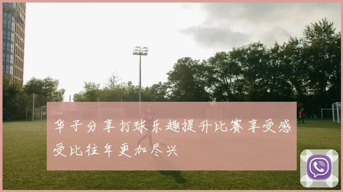 华子分享打球乐趣提升比赛享受感受比往年更加尽兴