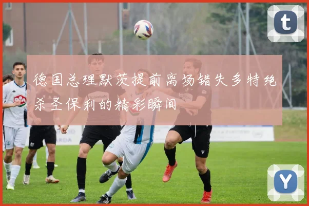 德国总理默茨提前离场错失多特绝杀圣保利的精彩瞬间