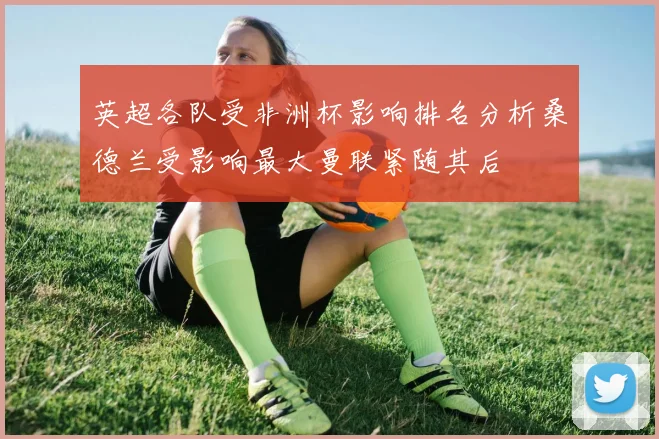 英超各队受非洲杯影响排名分析桑德兰受影响最大曼联紧随其后