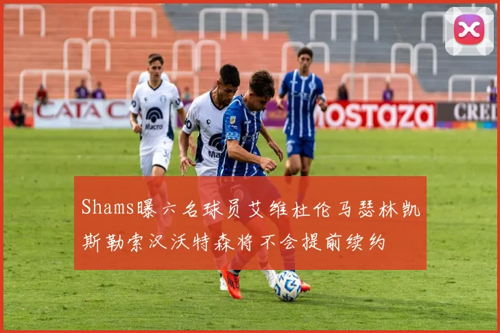 Shams曝六名球员艾维杜伦马瑟林凯斯勒索汉沃特森将不会提前续约