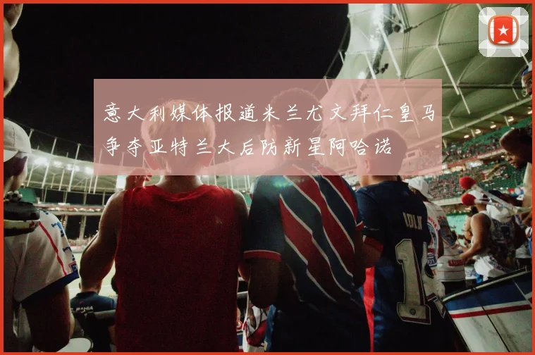 意大利媒体报道米兰尤文拜仁皇马争夺亚特兰大后防新星阿哈诺