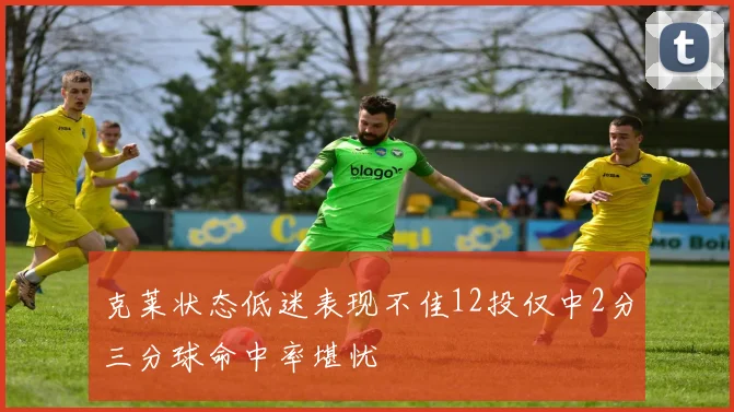 克莱状态低迷表现不佳12投仅中2分三分球命中率堪忧