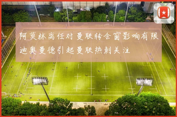 阿莫林离任对曼联转会窗影响有限迪奥曼德引起曼联热刺关注