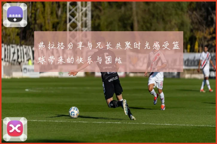 弗拉格分享与兄长共聚时光感受篮球带来的快乐与团结