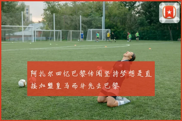 阿扎尔回忆巴黎传闻坚持梦想是直接加盟皇马而非先去巴黎