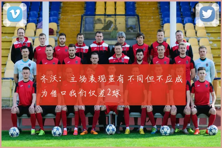 齐沃：主场表现虽有不同但不应成为借口我们仅差2球