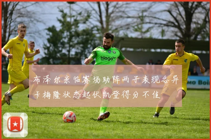 布泽尔亲临赛场助阵两子表现各异卡梅隆状态起伏凯登得分不佳