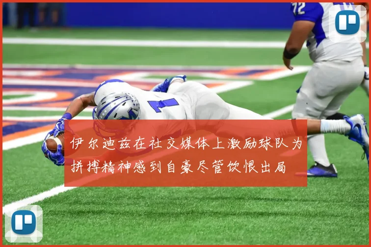 伊尔迪兹在社交媒体上激励球队为拼搏精神感到自豪尽管饮恨出局