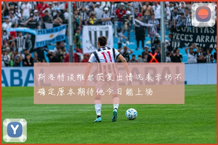 斯洛特谈维尔茨复出情况表示仍不确定原本期待他今日能上场