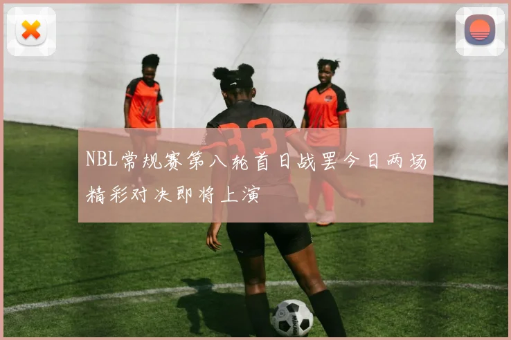 NBL常规赛第八轮首日战罢今日两场精彩对决即将上演