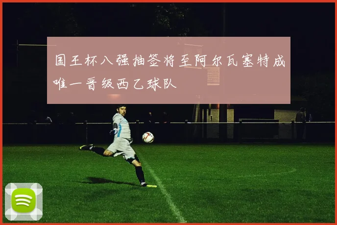 国王杯八强抽签将至阿尔瓦塞特成唯一晋级西乙球队