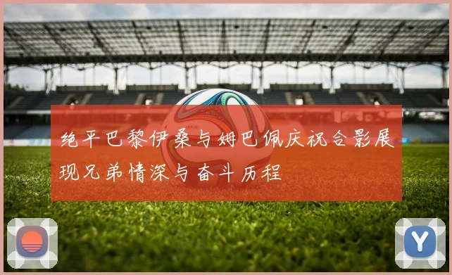 绝平巴黎伊桑与姆巴佩庆祝合影展现兄弟情深与奋斗历程
