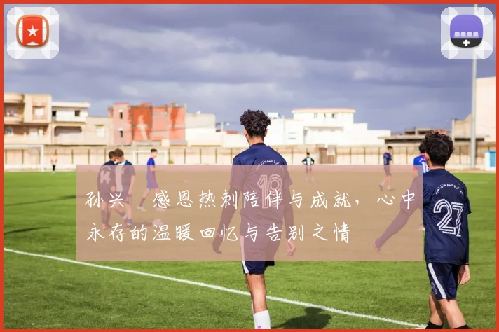 孙兴慜感恩热刺陪伴与成就，心中永存的温暖回忆与告别之情