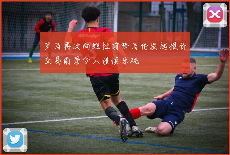罗马再次向维拉前锋马伦发起报价交易前景令人谨慎乐观