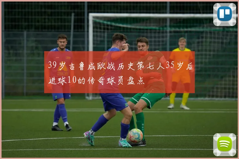 39岁吉鲁成欧战历史第七人35岁后进球10的传奇球员盘点