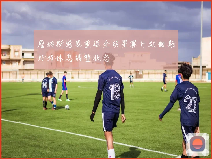 詹姆斯感恩重返全明星赛计划假期好好休息调整状态