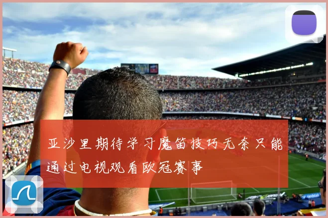 亚沙里期待学习魔笛技巧无奈只能通过电视观看欧冠赛事