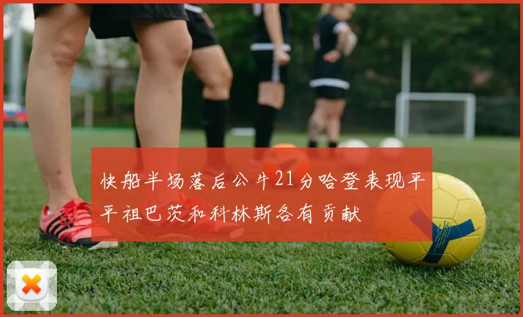 快船半场落后公牛21分哈登表现平平祖巴茨和科林斯各有贡献