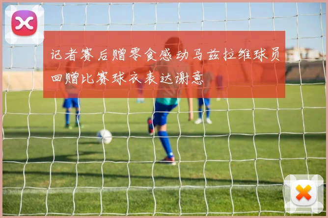 记者赛后赠零食感动马兹拉维球员回赠比赛球衣表达谢意