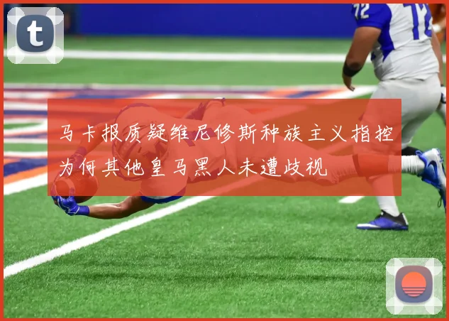 马卡报质疑维尼修斯种族主义指控为何其他皇马黑人未遭歧视
