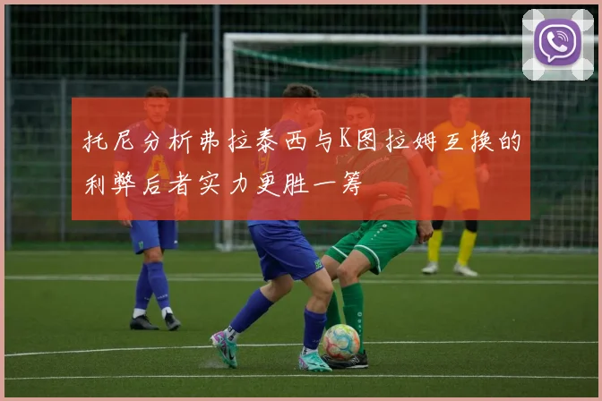 托尼分析弗拉泰西与K图拉姆互换的利弊后者实力更胜一筹